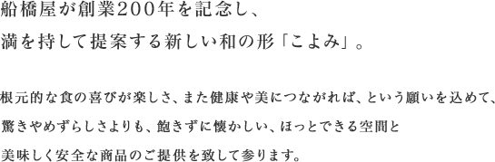 船橋屋が創業200年を記念し、満を持して提案する新しい和の形「こよみ」。根元的な食の喜びが楽しさ、また健康や美につながれば、という願いを込めて、驚きやめずらしさよりも、飽きずに懐かしい、ほっとできる空間と美味しく安全な商品のご提供を致して参ります。