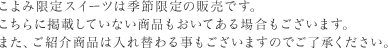 こよみ限定スイーツは季節限定の販売です。こちらに掲載していない商品もおいてある場合もございます。また、ご紹介商品は入れ替わる事もございますのでご了承ください。