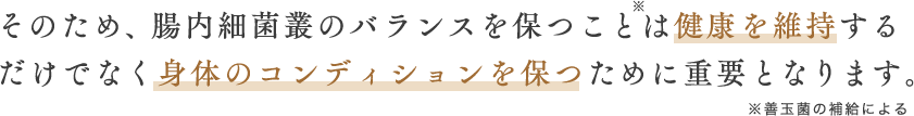 そのため、腸内細菌叢のバランスを保つことは健康を維持する(※)だけでなく身体のコンディションを保つために重要となります。※善玉菌の補給による