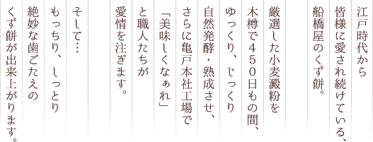 江戸時代から皆様に愛され続けている、船橋屋のくず餅。厳選した小麦澱粉を木樽で４５０日もの間、ゆっくり、じっくり自然発酵・熟成させ、さらに亀戸本社工場で「美味しくなぁれ」と職人たちが愛情を注ぎます。そして…もっちり、しっとり絶妙な歯ごたえのくず餅が出来上がります。