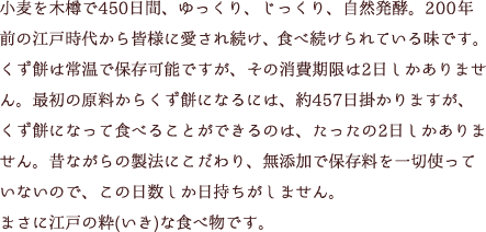 小麦を木樽で450日間、ゆっくり、じっくり、自然発酵。200年前の江戸時代から皆様に愛され続け、食べ続けられている味です。くず餅は常温で保存可能ですが、その消費期限は2日しかありません。最初の原料からくず餅になるには、約457日掛かりますが、くず餅になって食べることができるのは、たったの2日しかありません。昔ながらの製法にこだわり、無添加で保存料を一切使っていないので、この日数しか日持ちがしません。まさに江戸の粋(いき)な食べ物です。