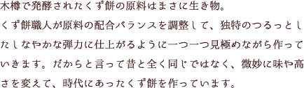 木樽で発酵されたくず餅の原料はまさに生き物。くず餅職人が原料の配合バランスを調整して、独特のつるっとしたしなやかな弾力に仕上がるように一つ一つ見極めながら作っていきます。だからと言って昔と全く同じではなく、微妙に味や高さを変えて、時代にあったくず餅を作っています。