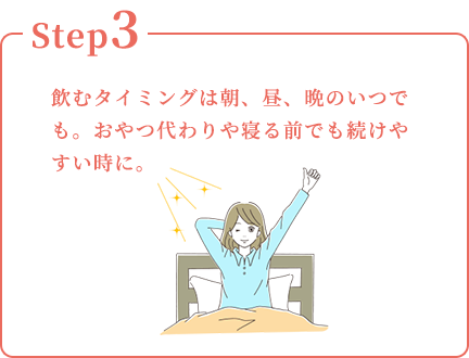 Step3：飲むタイミングは朝、昼、晩のいつでも。おやつ代わりや寝る前でも続けやすい時に。