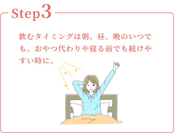 Step3：飲むタイミングは朝、昼、晩のいつでも。おやつ代わりや寝る前でも続けやすい時に。